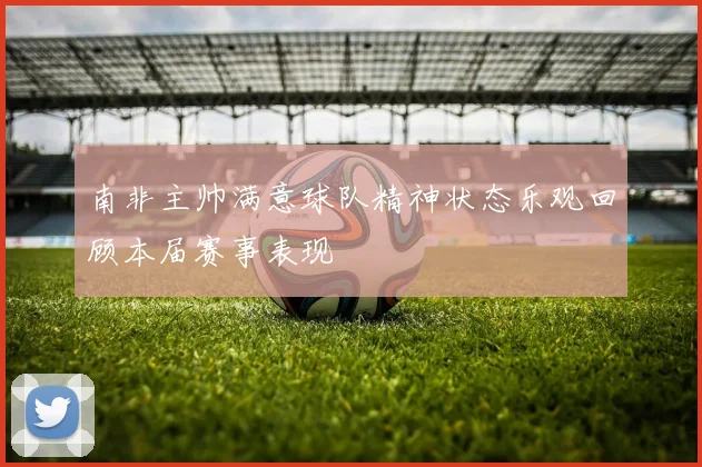 南非主帅满意球队精神状态乐观回顾本届赛事表现