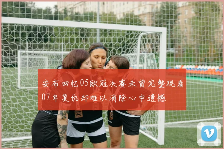安布回忆05欧冠决赛未曾完整观看07年复仇却难以消除心中遗憾