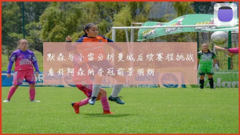 默森与小雷分析曼城后续赛程挑战看好阿森纳夺冠前景明朗