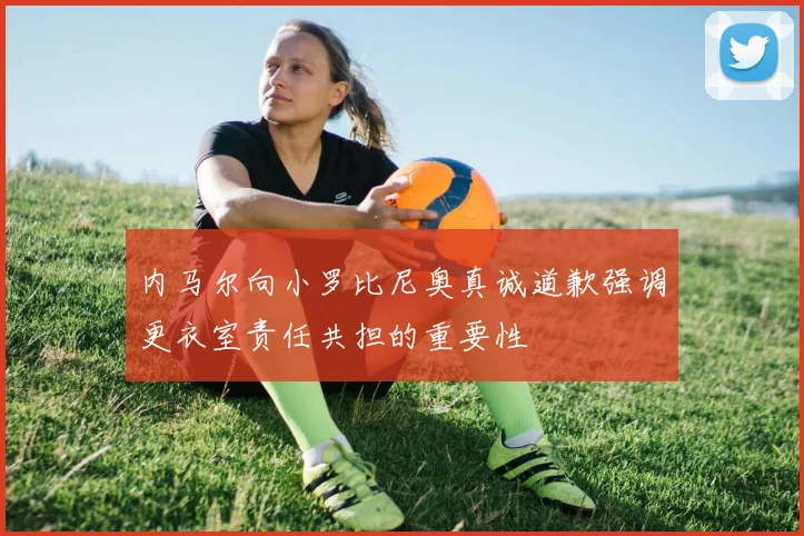 内马尔向小罗比尼奥真诚道歉强调更衣室责任共担的重要性