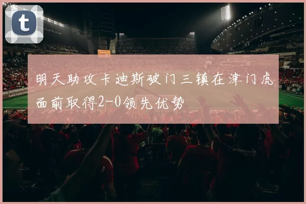 明天助攻卡迪斯破门三镇在津门虎面前取得2-0领先优势