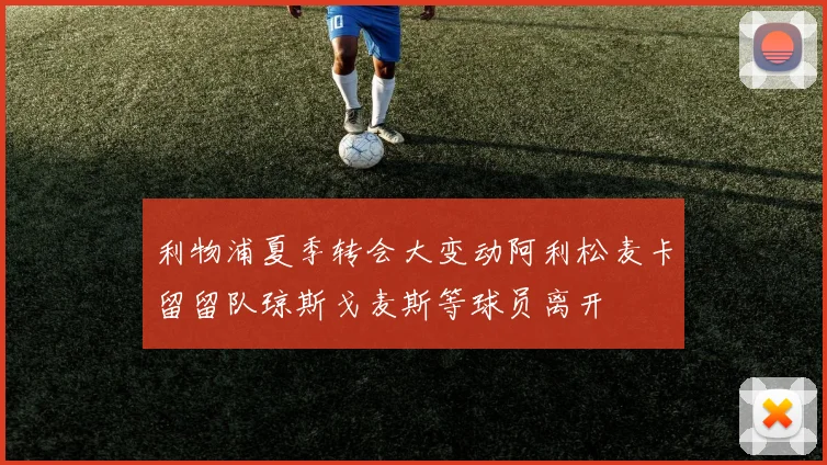 利物浦夏季转会大变动阿利松麦卡留留队琼斯戈麦斯等球员离开