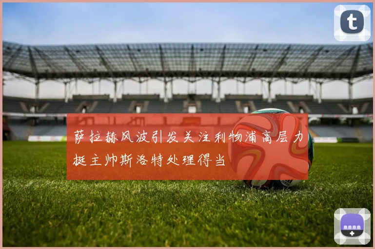 萨拉赫风波引发关注利物浦高层力挺主帅斯洛特处理得当