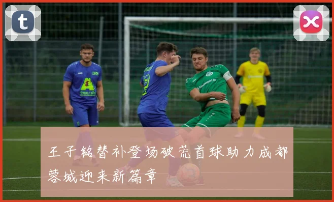 王子铭替补登场破荒首球助力成都蓉城迎来新篇章