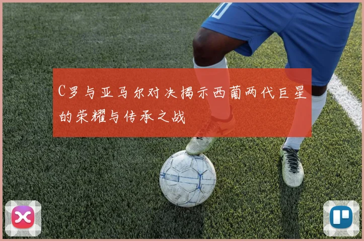 C罗与亚马尔对决揭示西葡两代巨星的荣耀与传承之战