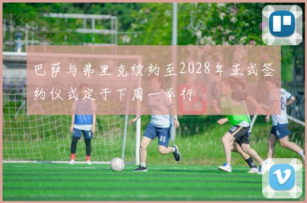 巴萨与弗里克续约至2028年正式签约仪式定于下周一举行