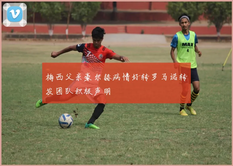 梅西父亲豪尔赫病情好转罗马诺转发团队积极声明
