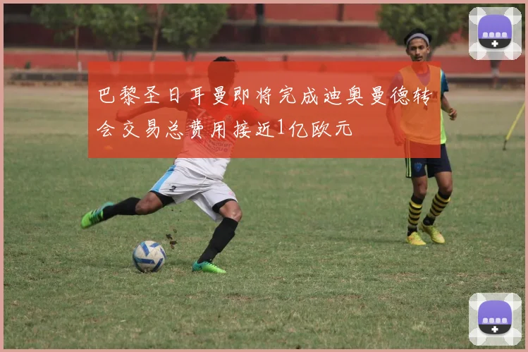 巴黎圣日耳曼即将完成迪奥曼德转会交易总费用接近1亿欧元