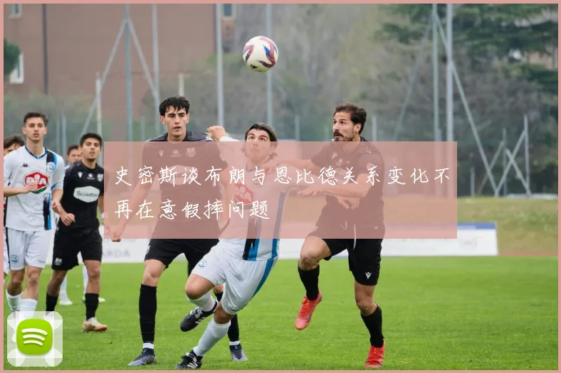 史密斯谈布朗与恩比德关系变化不再在意假摔问题