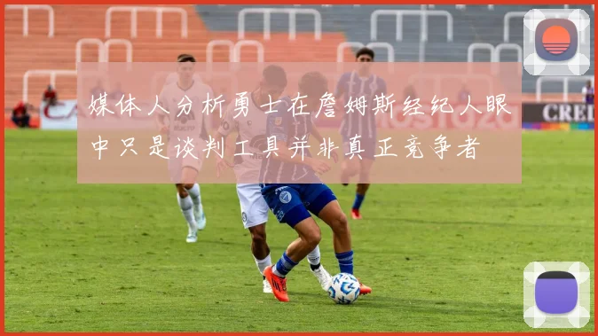 媒体人分析勇士在詹姆斯经纪人眼中只是谈判工具并非真正竞争者
