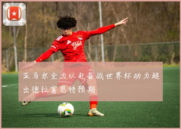 亚马尔全力以赴备战世界杯动力超出德拉富恩特预期