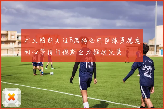 尤文图斯关注B席转会巴萨球员愿意耐心等待门德斯全力推动交易