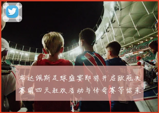 布达佩斯足球盛宴即将开启欧冠决赛前四天狂欢活动与传奇赛等你来参与