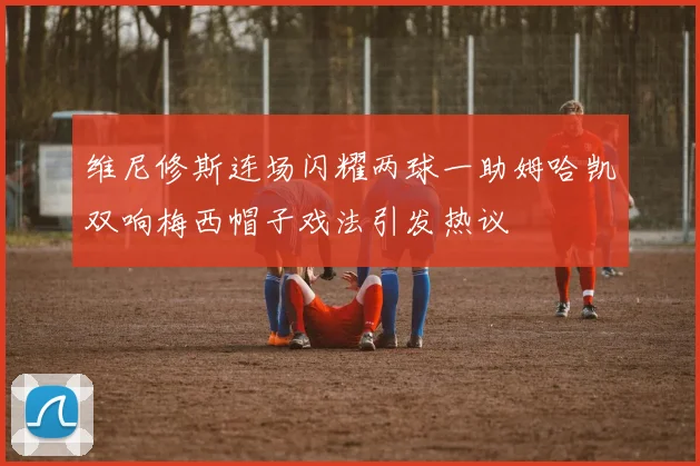 维尼修斯连场闪耀两球一助姆哈凯双响梅西帽子戏法引发热议
