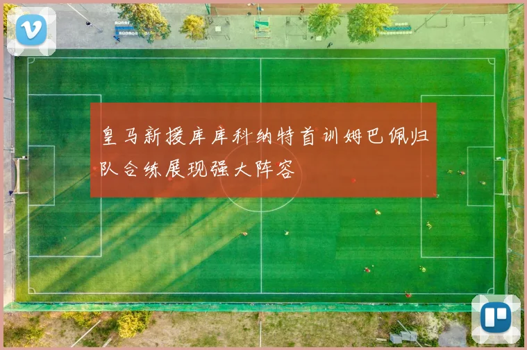 皇马新援库库科纳特首训姆巴佩归队合练展现强大阵容